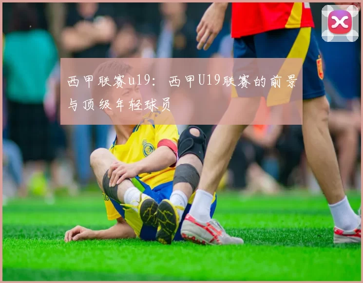西甲联赛u19:西甲U19联赛的前景与顶级年轻球员