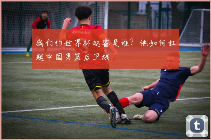 我们的世界杯赵睿是谁?他如何扛起中国男篮后卫线