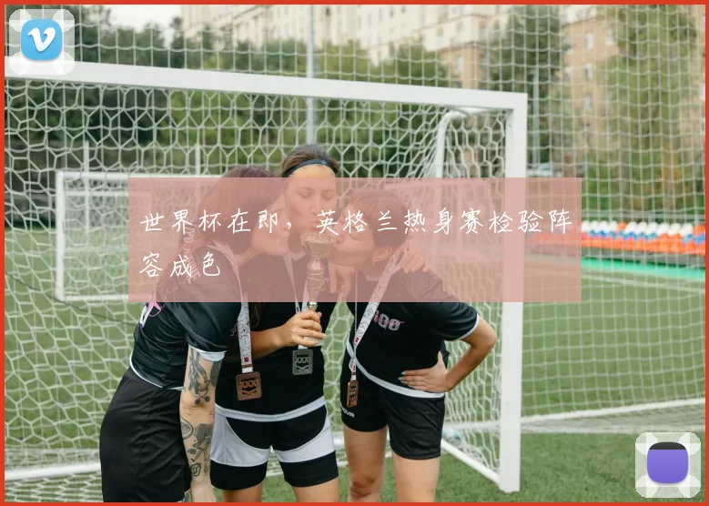 世界杯在即,英格兰热身赛检验阵容成色