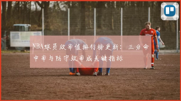 NBA球员效率值排行榜更新:三分命中率与防守效率成关键指标