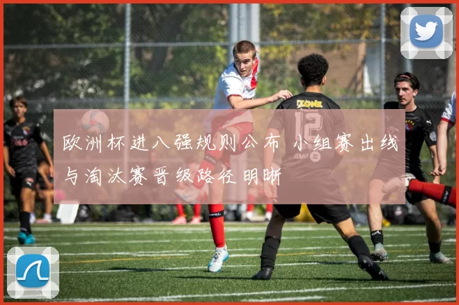 欧洲杯进八强规则公布 小组赛出线与淘汰赛晋级路径明晰