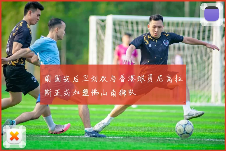 前国安后卫刘欢与香港球员尼高拉斯正式加盟佛山南狮队