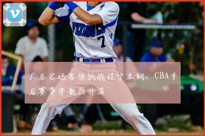 广东宏远客场挑战辽宁本钢，CBA季后赛争夺激烈升温