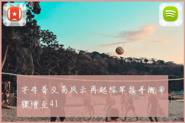 字母哥交易风云再起绿军接手概率骤增至41