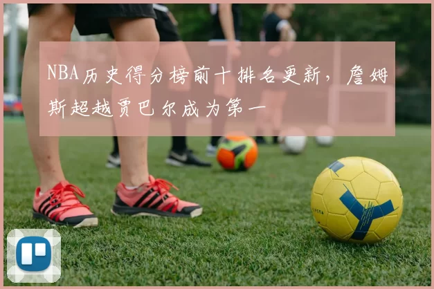 NBA历史得分榜前十排名更新，詹姆斯超越贾巴尔成为第一