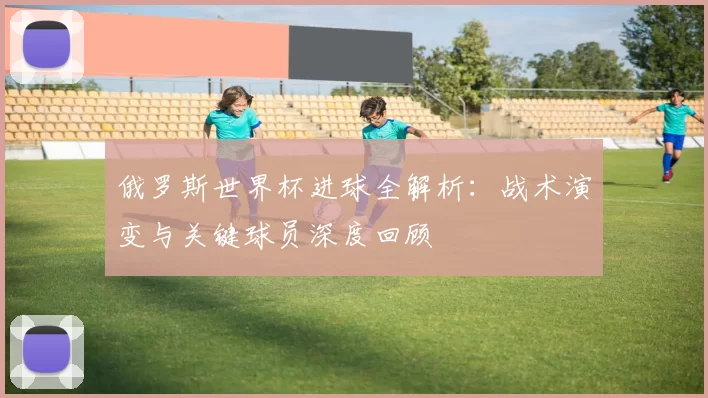 俄罗斯世界杯进球全解析:战术演变与关键球员深度回顾