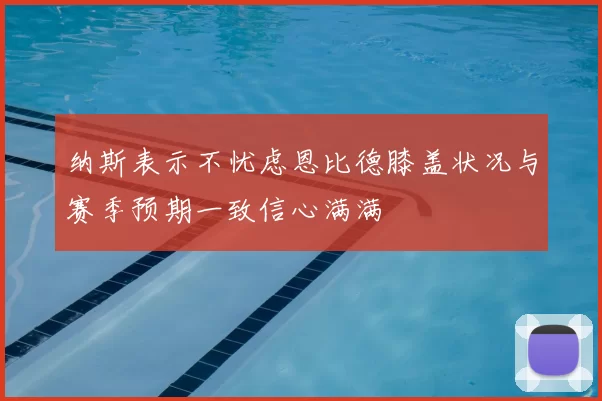 纳斯表示不忧虑恩比德膝盖状况与赛季预期一致信心满满