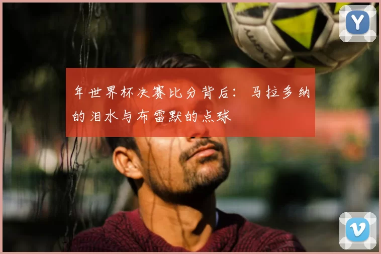 年世界杯决赛比分背后：马拉多纳的泪水与布雷默的点球