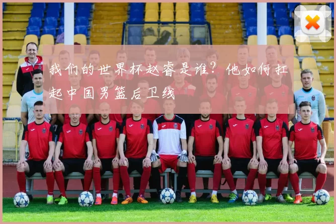 我们的世界杯赵睿是谁?他如何扛起中国男篮后卫线