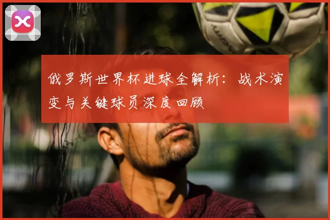 俄罗斯世界杯进球全解析:战术演变与关键球员深度回顾