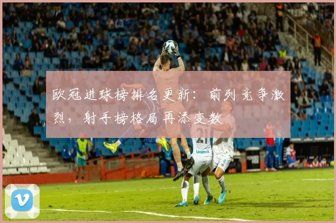 欧冠进球榜排名更新:前列竞争激烈,射手榜格局再添变数