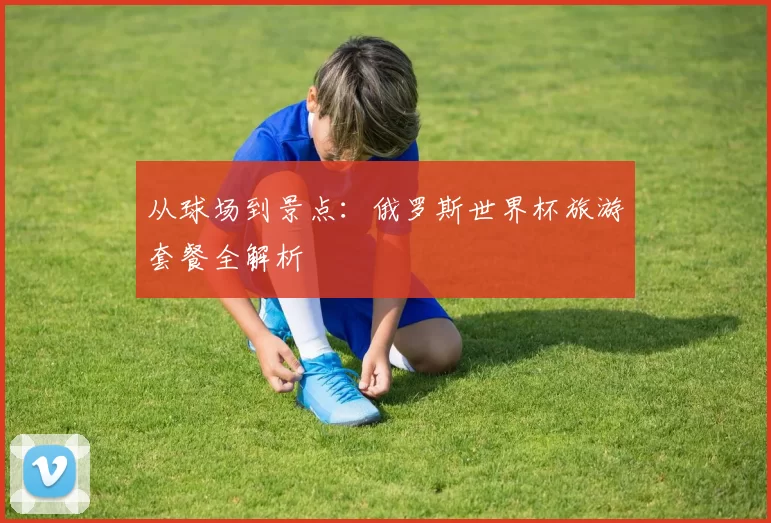 从球场到景点:俄罗斯世界杯旅游套餐全解析