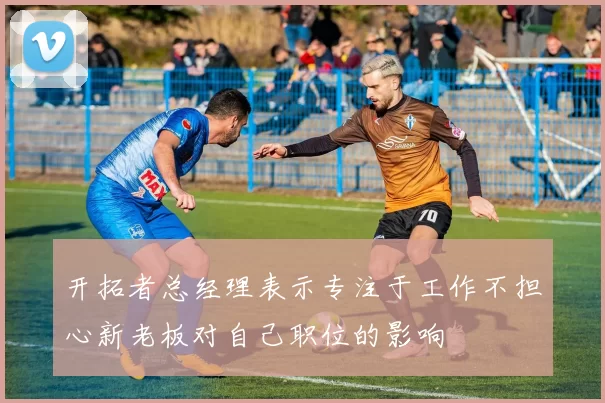 开拓者总经理表示专注于工作不担心新老板对自己职位的影响