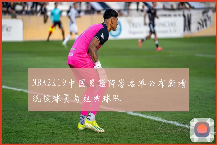 NBA2K19中国男篮阵容名单公布新增现役球员与经典球队