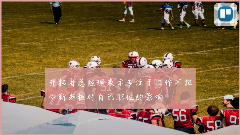 开拓者总经理表示专注于工作不担心新老板对自己职位的影响