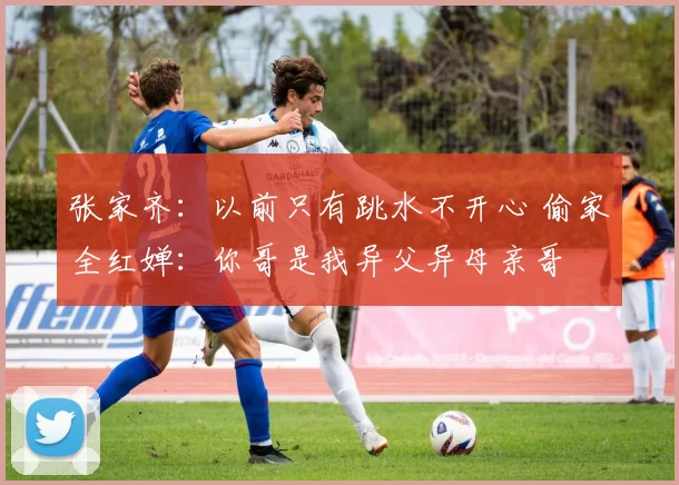 张家齐:以前只有跳水不开心 偷家全红婵:你哥是我异父异母亲哥