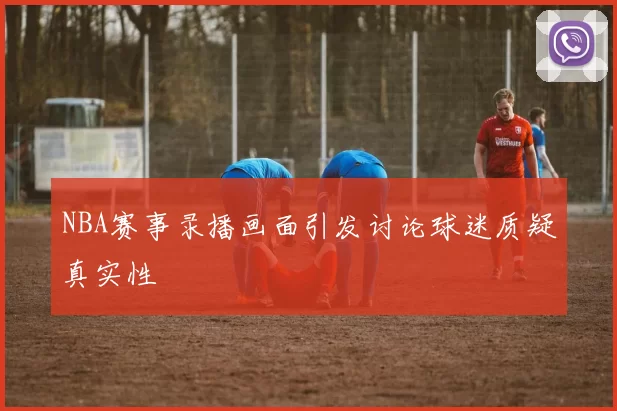 NBA赛事录播画面引发讨论球迷质疑真实性
