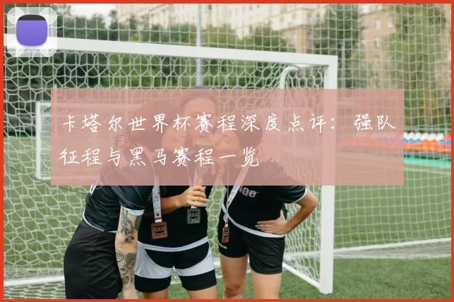 卡塔尔世界杯赛程深度点评:强队征程与黑马赛程一览