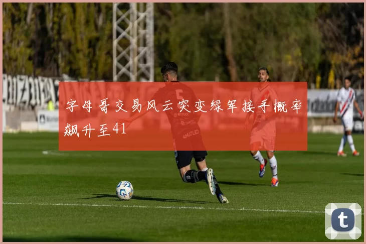 字母哥交易风云突变绿军接手概率飙升至41