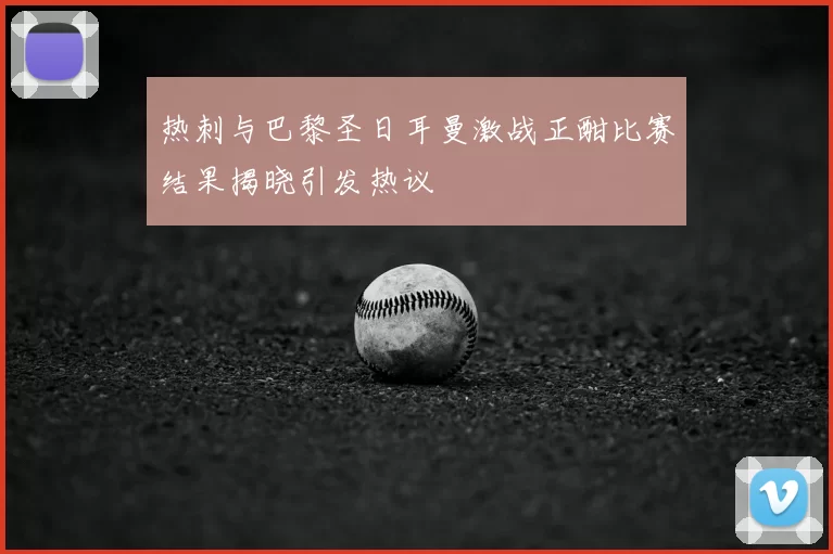 热刺与巴黎圣日耳曼激战正酣比赛结果揭晓引发热议