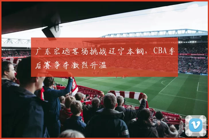 广东宏远客场挑战辽宁本钢，CBA季后赛争夺激烈升温