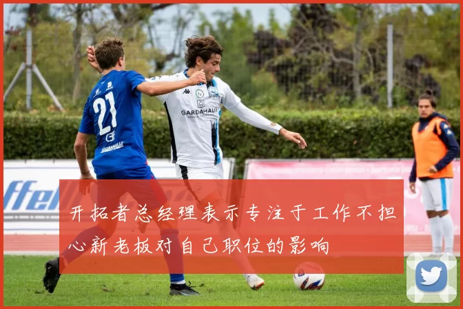 开拓者总经理表示专注于工作不担心新老板对自己职位的影响