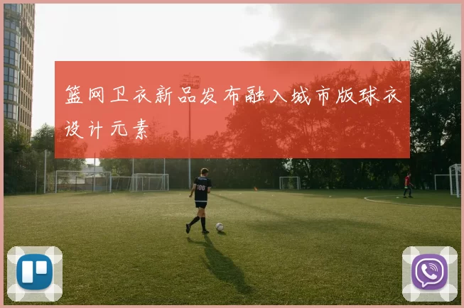篮网卫衣新品发布融入城市版球衣设计元素