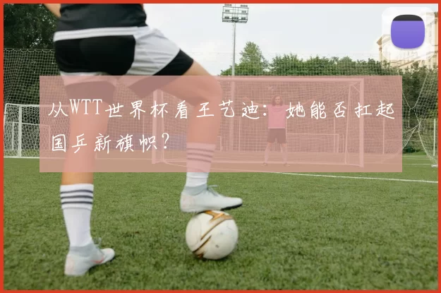 从WTT世界杯看王艺迪:她能否扛起国乒新旗帜?