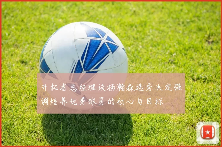 开拓者总经理谈杨瀚森选秀决定强调培养优秀球员的初心与目标