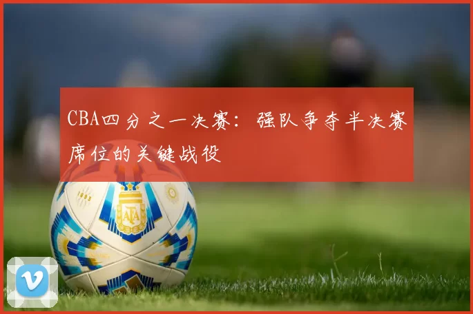 CBA四分之一决赛:强队争夺半决赛席位的关键战役