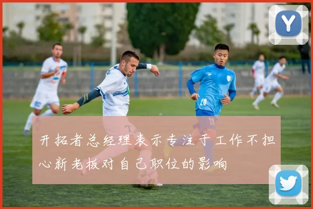 开拓者总经理表示专注于工作不担心新老板对自己职位的影响