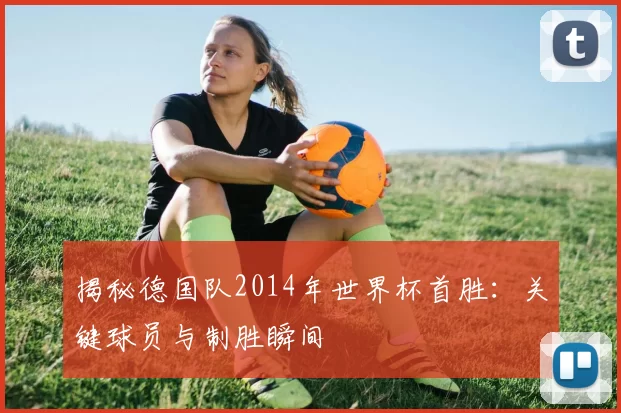 揭秘德国队2014年世界杯首胜：关键球员与制胜瞬间
