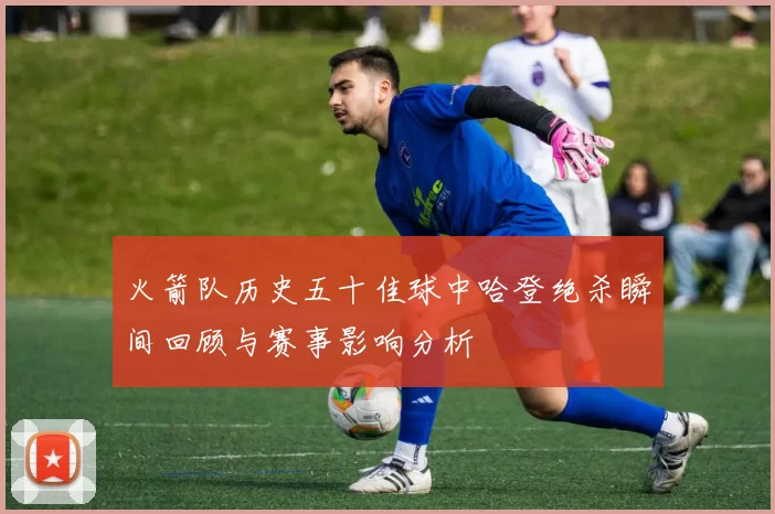 火箭队历史五十佳球中哈登绝杀瞬间回顾与赛事影响分析