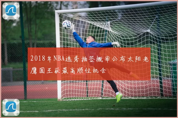 2018年NBA选秀抽签概率公布太阳老鹰国王获最高顺位机会