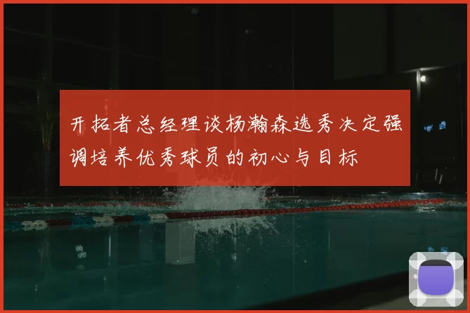 开拓者总经理谈杨瀚森选秀决定强调培养优秀球员的初心与目标