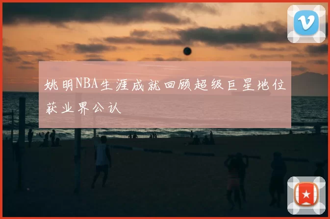姚明NBA生涯成就回顾超级巨星地位获业界公认