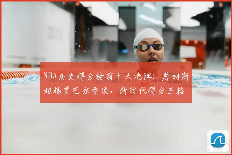 NBA历史得分榜前十大洗牌：詹姆斯超越贾巴尔登顶，新时代得分王格局重塑
