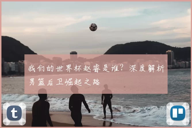 我们的世界杯赵睿是谁？深度解析男篮后卫崛起之路