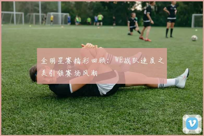 全明星赛精彩回顾：WE战队速度之美引领赛场风潮