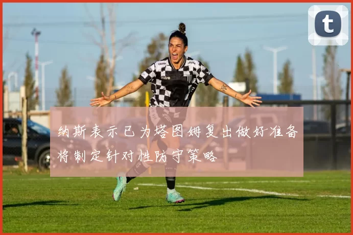 纳斯表示已为塔图姆复出做好准备将制定针对性防守策略