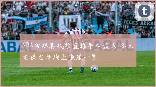NBA常规赛视频直播平台盘点 各大电视台与线上渠道一览