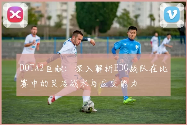 DOTA2巨献:深入解析EDG战队在比赛中的灵活战术与应变能力