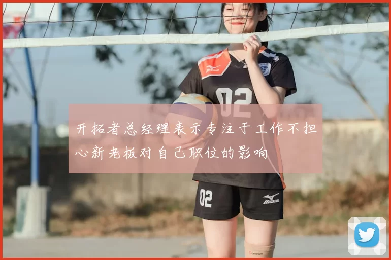 开拓者总经理表示专注于工作不担心新老板对自己职位的影响