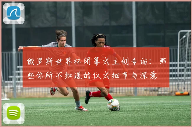 俄罗斯世界杯闭幕式主创专访:那些你所不知道的仪式细节与深意