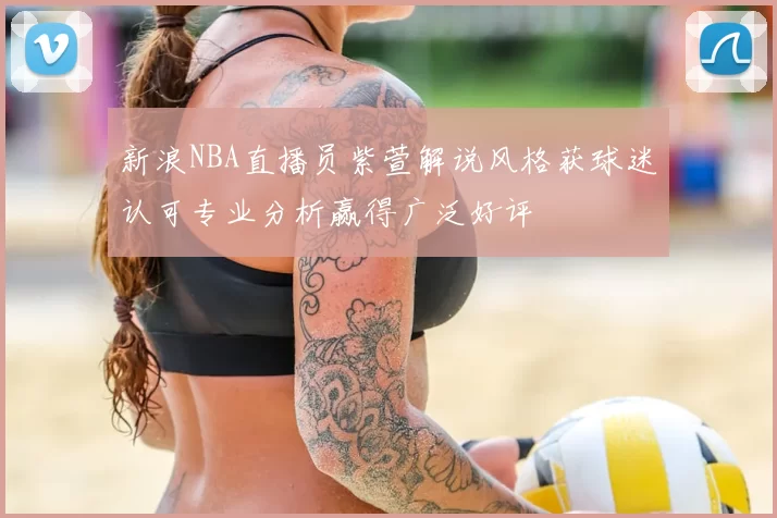 新浪NBA直播员紫萱解说风格获球迷认可专业分析赢得广泛好评