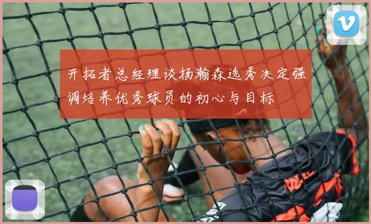 开拓者总经理谈杨瀚森选秀决定强调培养优秀球员的初心与目标