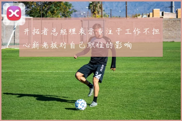 开拓者总经理表示专注于工作不担心新老板对自己职位的影响