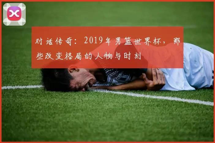 对话传奇：2019年男篮世界杯，那些改变格局的人物与时刻