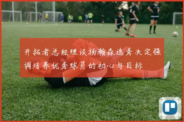 开拓者总经理谈杨瀚森选秀决定强调培养优秀球员的初心与目标