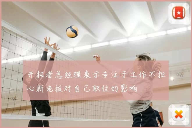 开拓者总经理表示专注于工作不担心新老板对自己职位的影响